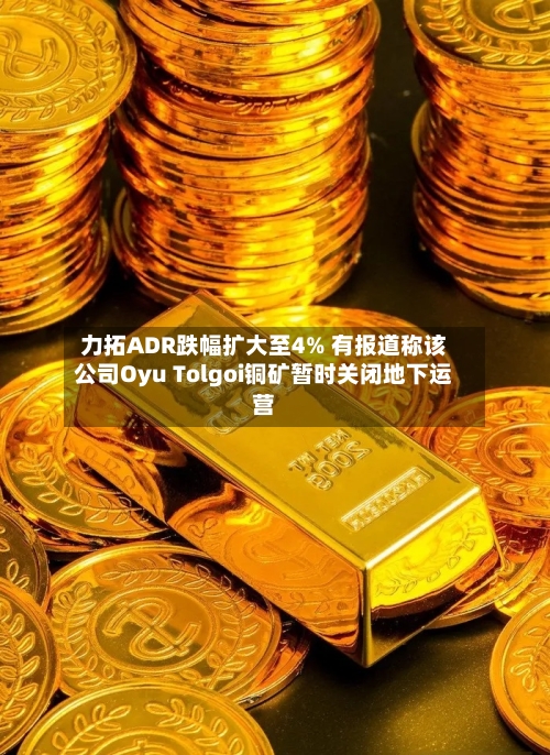 力拓ADR跌幅扩大至4% 有报道称该公司Oyu Tolgoi铜矿暂时关闭地下运营