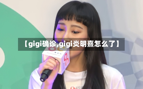 【gigi确诊,gigi炎明熹怎么了】