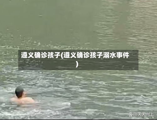 遵义确诊孩子(遵义确诊孩子溺水事件)