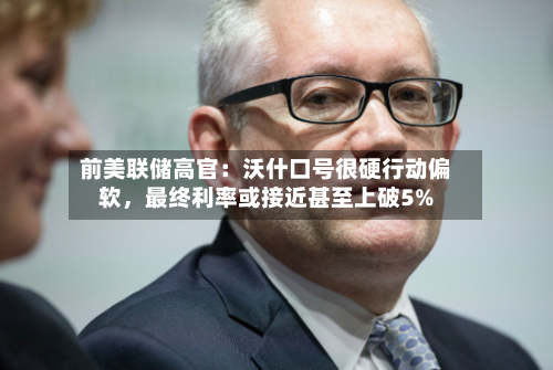 前美联储高官：沃什口号很硬行动偏软，最终利率或接近甚至上破5%