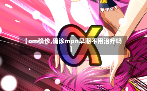 【om确诊,确诊mpn早期不用治疗吗】
