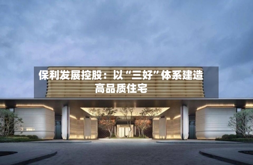 保利发展控股：以“三好”体系建造高品质住宅-第2张图片