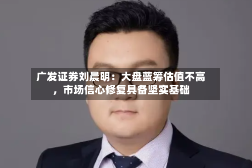 广发证券刘晨明：大盘蓝筹估值不高，市场信心修复具备坚实基础-第2张图片