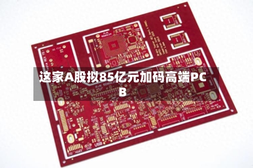 这家A股拟85亿元加码高端PCB