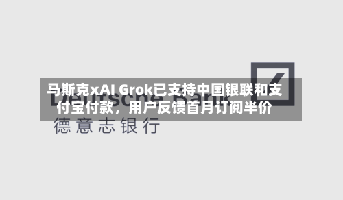 马斯克xAI Grok已支持中国银联和支付宝付款,用户反馈首月订阅半价