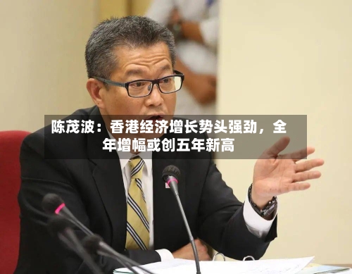 陈茂波：香港经济增长势头强劲，全年增幅或创五年新高-第2张图片