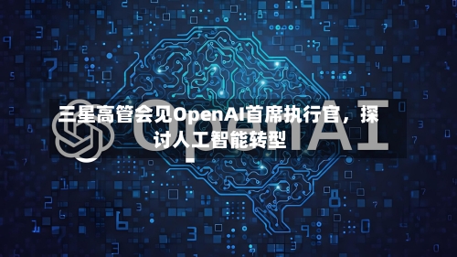 三星高管会见OpenAI首席执行官，探讨人工智能转型-第2张图片